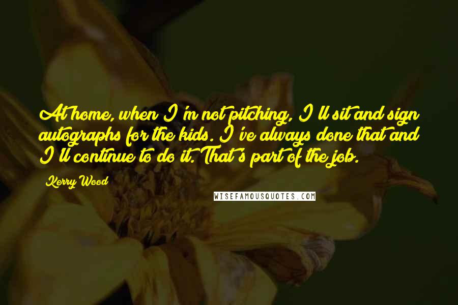 Kerry Wood Quotes: At home, when I'm not pitching, I'll sit and sign autographs for the kids. I've always done that and I'll continue to do it. That's part of the job.