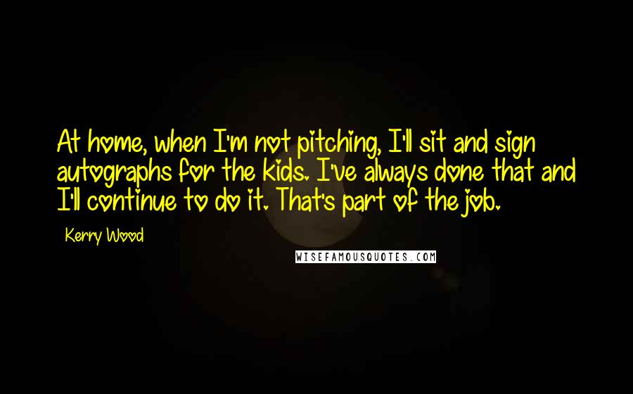 Kerry Wood Quotes: At home, when I'm not pitching, I'll sit and sign autographs for the kids. I've always done that and I'll continue to do it. That's part of the job.