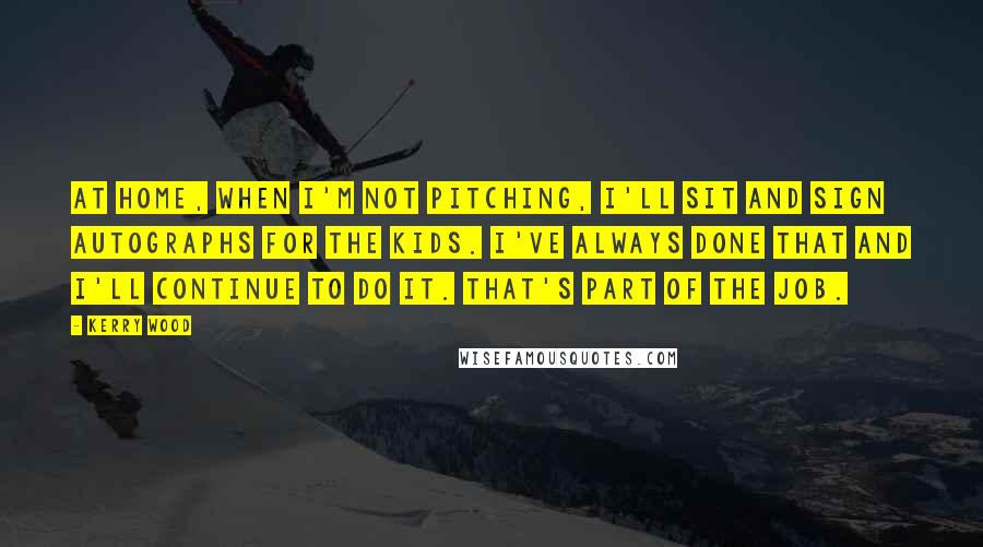 Kerry Wood Quotes: At home, when I'm not pitching, I'll sit and sign autographs for the kids. I've always done that and I'll continue to do it. That's part of the job.