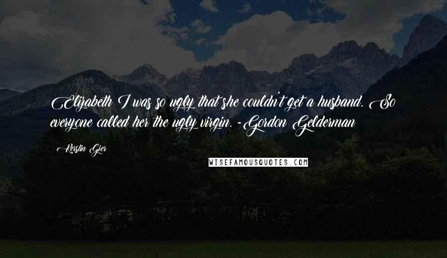 Kerstin Gier Quotes: Elizabeth I was so ugly that she couldn't get a husband. So everyone called her the ugly virgin. -Gordon Gelderman