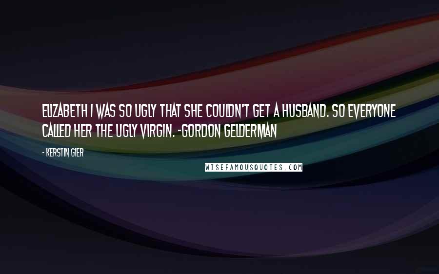 Kerstin Gier Quotes: Elizabeth I was so ugly that she couldn't get a husband. So everyone called her the ugly virgin. -Gordon Gelderman