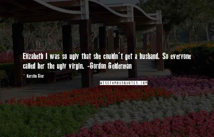 Kerstin Gier Quotes: Elizabeth I was so ugly that she couldn't get a husband. So everyone called her the ugly virgin. -Gordon Gelderman