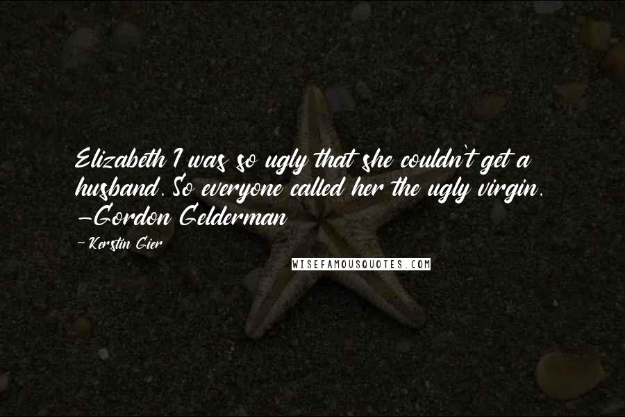 Kerstin Gier Quotes: Elizabeth I was so ugly that she couldn't get a husband. So everyone called her the ugly virgin. -Gordon Gelderman
