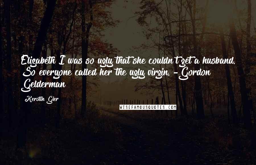 Kerstin Gier Quotes: Elizabeth I was so ugly that she couldn't get a husband. So everyone called her the ugly virgin. -Gordon Gelderman