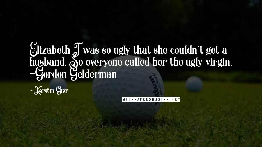Kerstin Gier Quotes: Elizabeth I was so ugly that she couldn't get a husband. So everyone called her the ugly virgin. -Gordon Gelderman