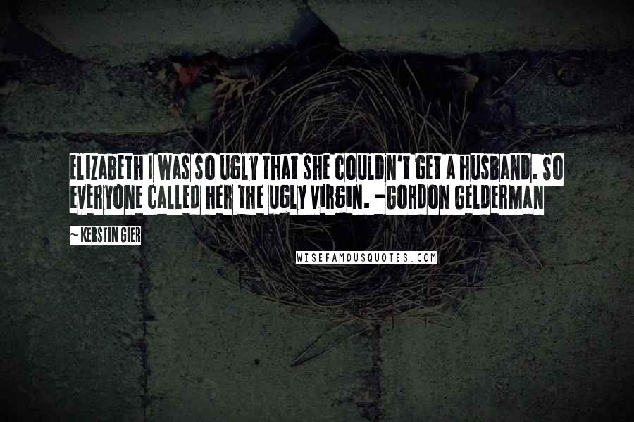 Kerstin Gier Quotes: Elizabeth I was so ugly that she couldn't get a husband. So everyone called her the ugly virgin. -Gordon Gelderman