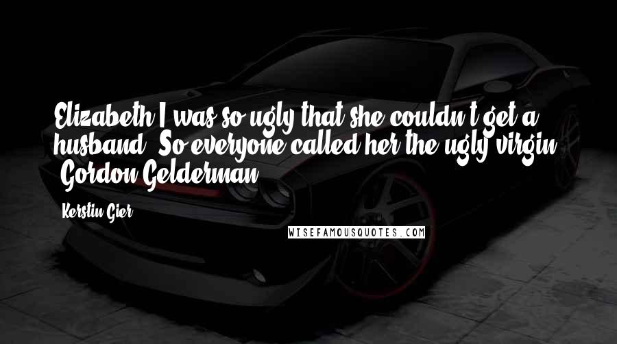 Kerstin Gier Quotes: Elizabeth I was so ugly that she couldn't get a husband. So everyone called her the ugly virgin. -Gordon Gelderman