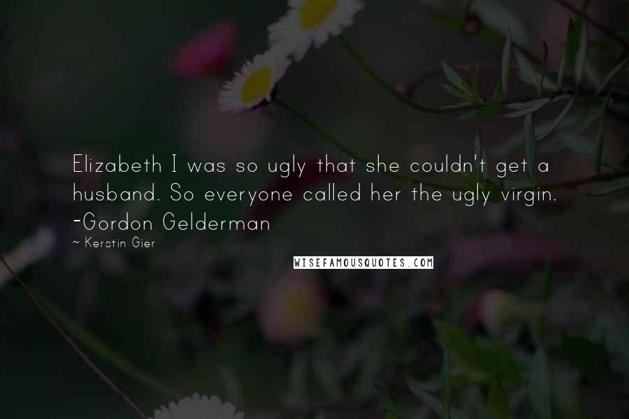 Kerstin Gier Quotes: Elizabeth I was so ugly that she couldn't get a husband. So everyone called her the ugly virgin. -Gordon Gelderman