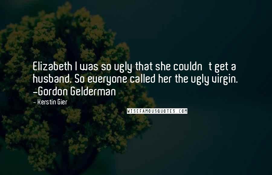 Kerstin Gier Quotes: Elizabeth I was so ugly that she couldn't get a husband. So everyone called her the ugly virgin. -Gordon Gelderman