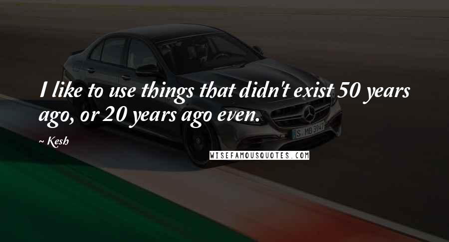 Kesh Quotes: I like to use things that didn't exist 50 years ago, or 20 years ago even.