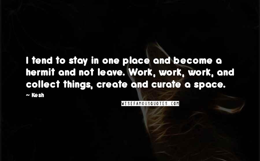 Kesh Quotes: I tend to stay in one place and become a hermit and not leave. Work, work, work, and collect things, create and curate a space.