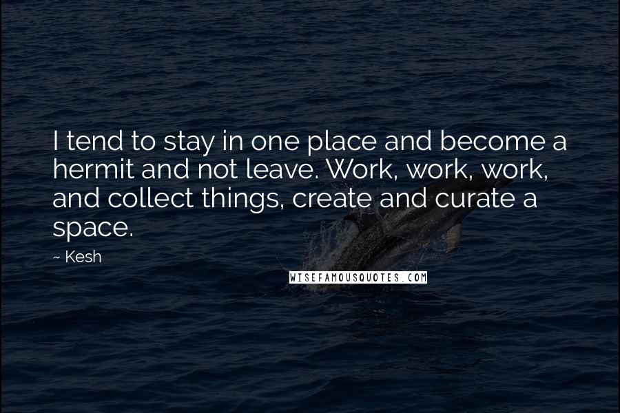 Kesh Quotes: I tend to stay in one place and become a hermit and not leave. Work, work, work, and collect things, create and curate a space.