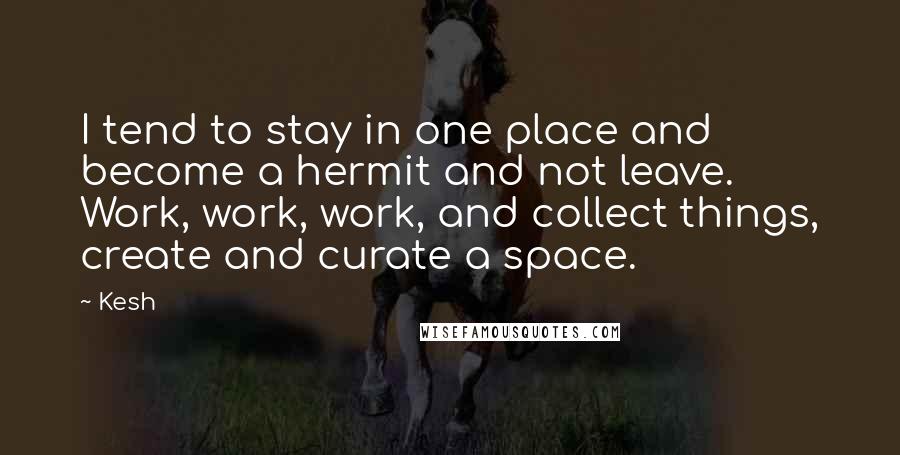 Kesh Quotes: I tend to stay in one place and become a hermit and not leave. Work, work, work, and collect things, create and curate a space.