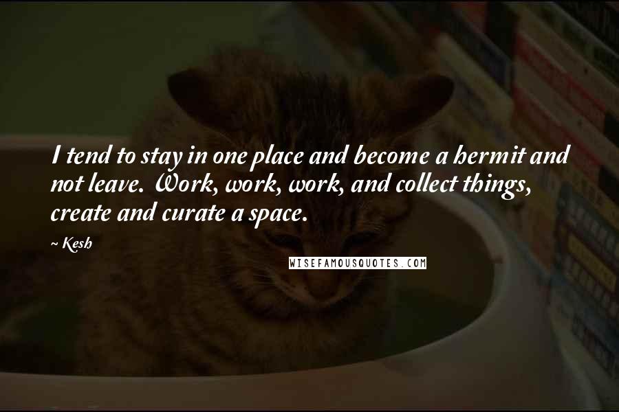 Kesh Quotes: I tend to stay in one place and become a hermit and not leave. Work, work, work, and collect things, create and curate a space.