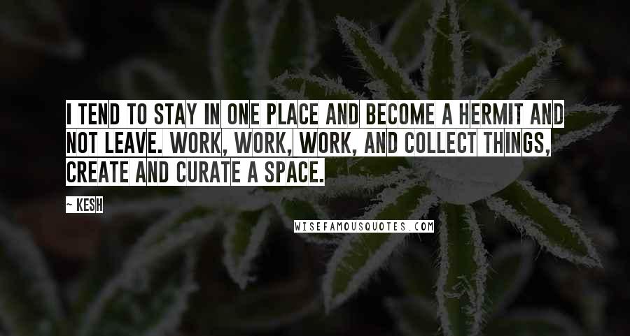 Kesh Quotes: I tend to stay in one place and become a hermit and not leave. Work, work, work, and collect things, create and curate a space.