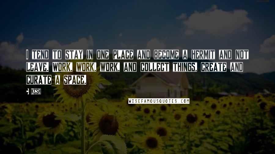 Kesh Quotes: I tend to stay in one place and become a hermit and not leave. Work, work, work, and collect things, create and curate a space.