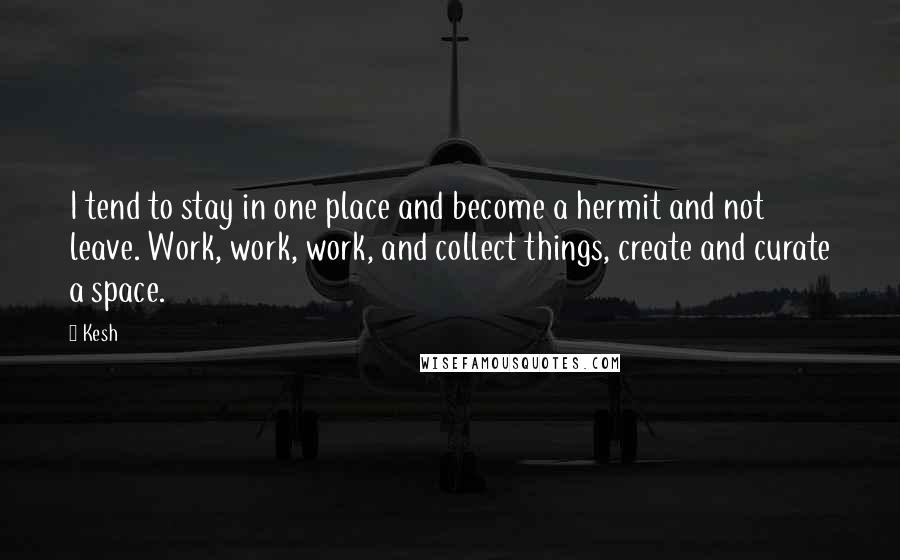 Kesh Quotes: I tend to stay in one place and become a hermit and not leave. Work, work, work, and collect things, create and curate a space.