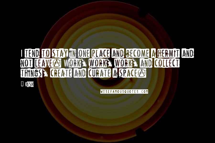 Kesh Quotes: I tend to stay in one place and become a hermit and not leave. Work, work, work, and collect things, create and curate a space.