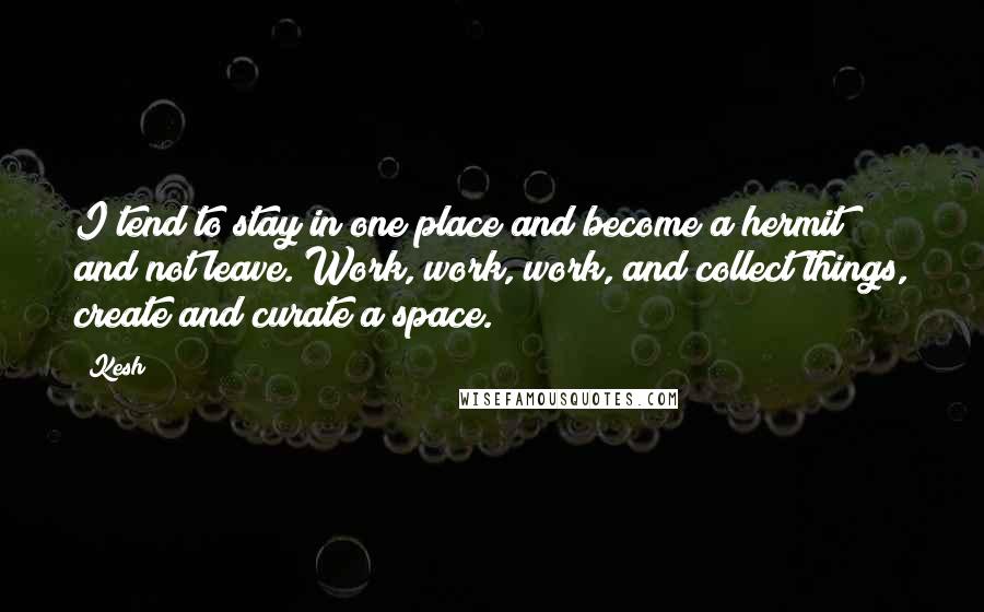 Kesh Quotes: I tend to stay in one place and become a hermit and not leave. Work, work, work, and collect things, create and curate a space.