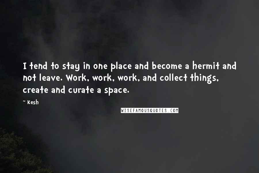 Kesh Quotes: I tend to stay in one place and become a hermit and not leave. Work, work, work, and collect things, create and curate a space.