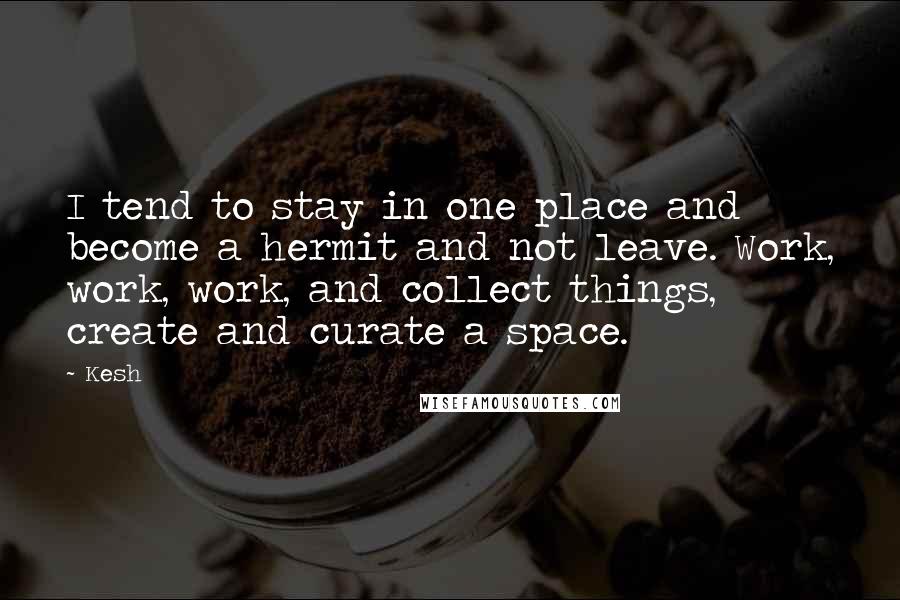 Kesh Quotes: I tend to stay in one place and become a hermit and not leave. Work, work, work, and collect things, create and curate a space.