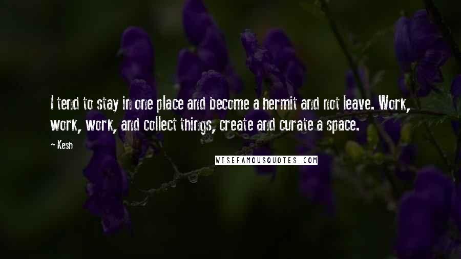 Kesh Quotes: I tend to stay in one place and become a hermit and not leave. Work, work, work, and collect things, create and curate a space.