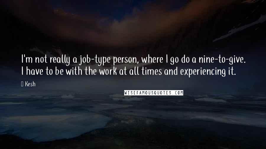 Kesh Quotes: I'm not really a job-type person, where I go do a nine-to-give. I have to be with the work at all times and experiencing it.