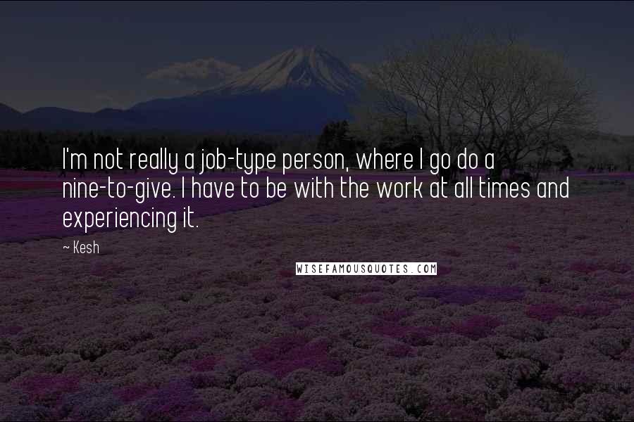 Kesh Quotes: I'm not really a job-type person, where I go do a nine-to-give. I have to be with the work at all times and experiencing it.