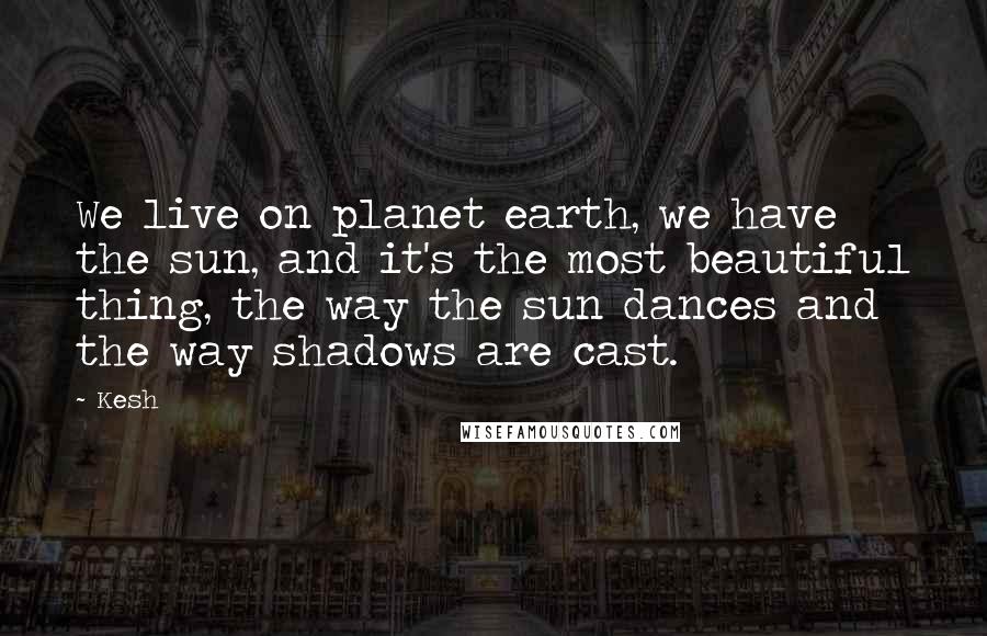 Kesh Quotes: We live on planet earth, we have the sun, and it's the most beautiful thing, the way the sun dances and the way shadows are cast.