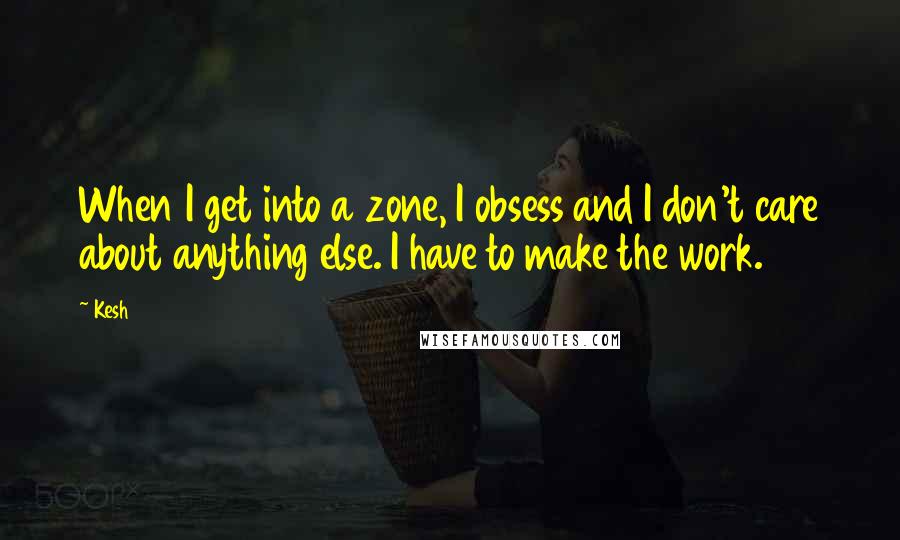 Kesh Quotes: When I get into a zone, I obsess and I don't care about anything else. I have to make the work.