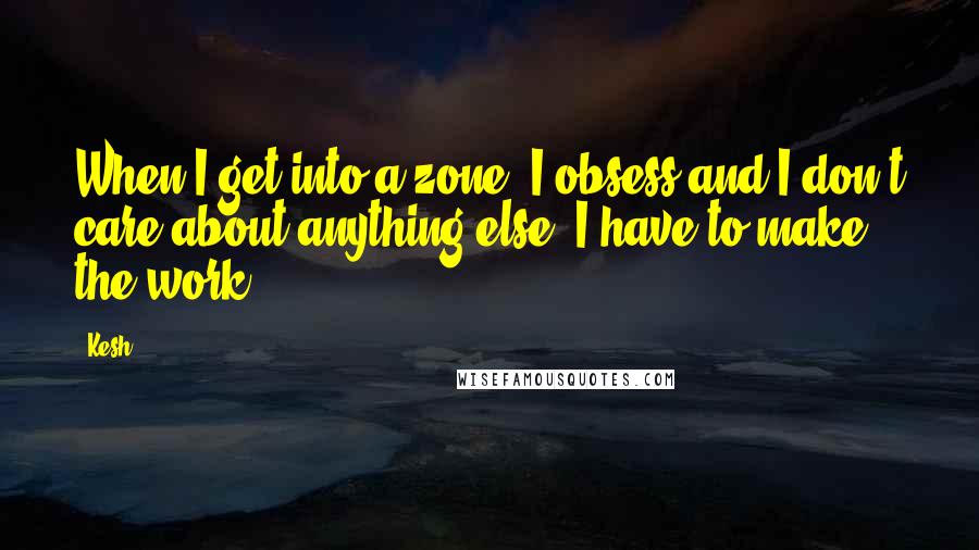Kesh Quotes: When I get into a zone, I obsess and I don't care about anything else. I have to make the work.
