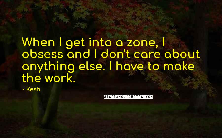 Kesh Quotes: When I get into a zone, I obsess and I don't care about anything else. I have to make the work.