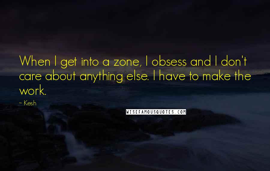 Kesh Quotes: When I get into a zone, I obsess and I don't care about anything else. I have to make the work.