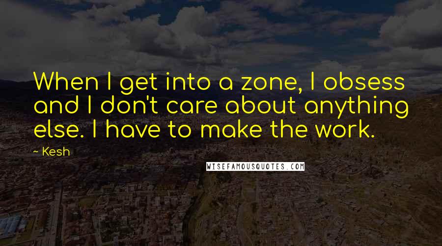 Kesh Quotes: When I get into a zone, I obsess and I don't care about anything else. I have to make the work.