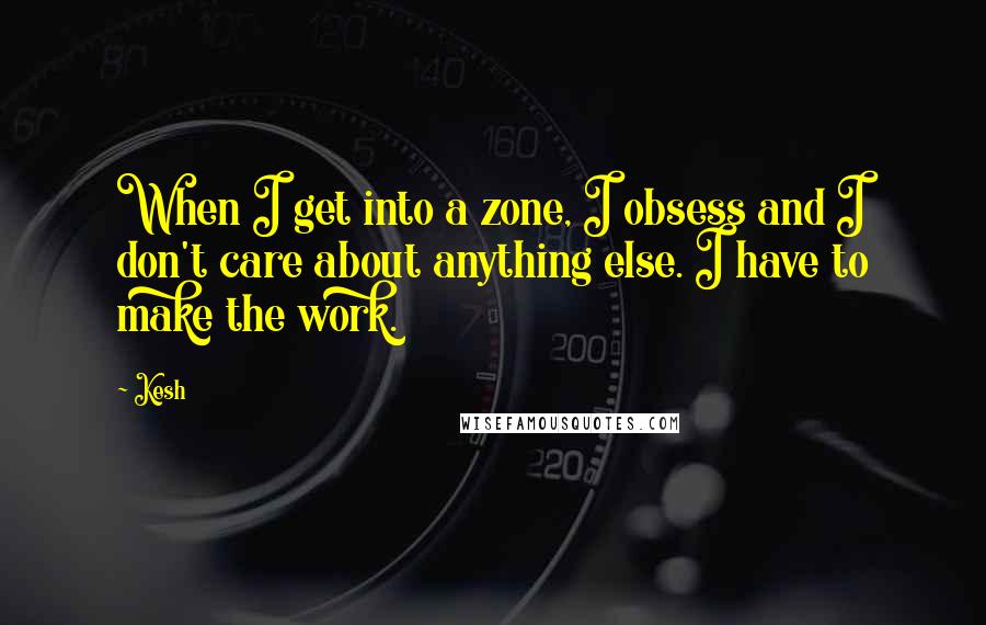 Kesh Quotes: When I get into a zone, I obsess and I don't care about anything else. I have to make the work.