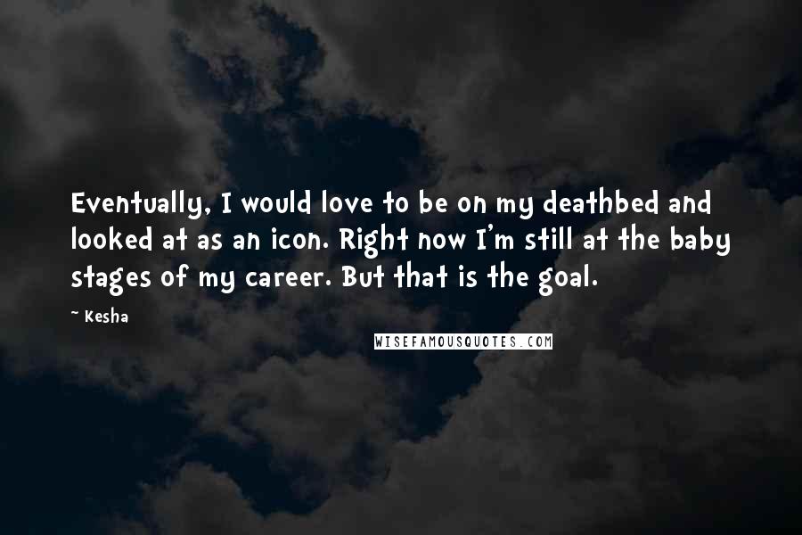 Kesha Quotes: Eventually, I would love to be on my deathbed and looked at as an icon. Right now I'm still at the baby stages of my career. But that is the goal.