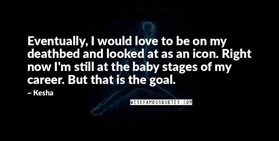 Kesha Quotes: Eventually, I would love to be on my deathbed and looked at as an icon. Right now I'm still at the baby stages of my career. But that is the goal.