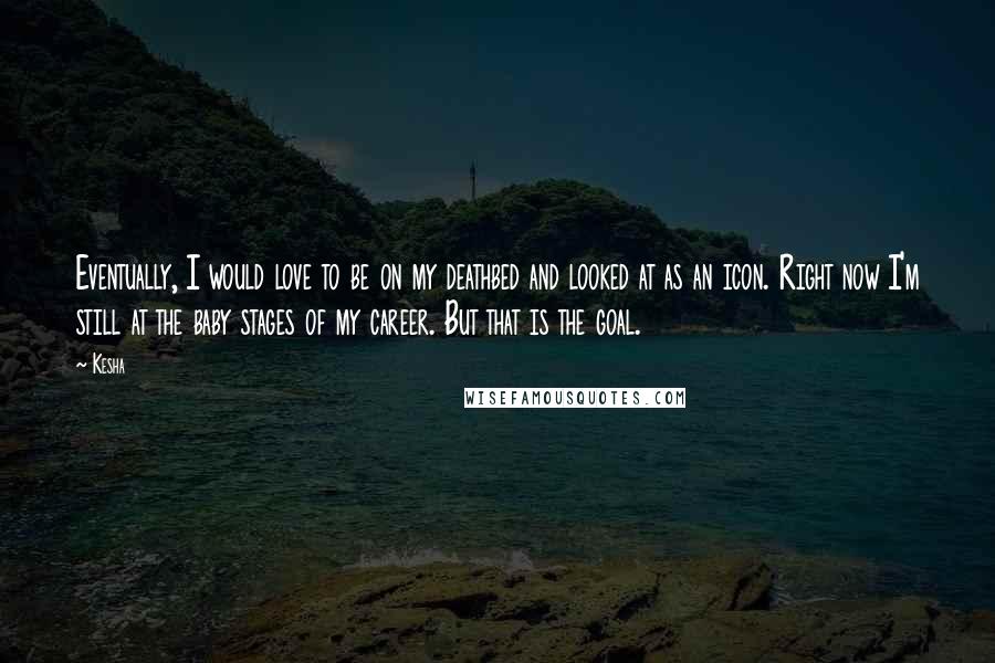 Kesha Quotes: Eventually, I would love to be on my deathbed and looked at as an icon. Right now I'm still at the baby stages of my career. But that is the goal.