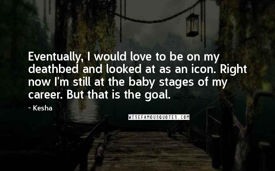 Kesha Quotes: Eventually, I would love to be on my deathbed and looked at as an icon. Right now I'm still at the baby stages of my career. But that is the goal.