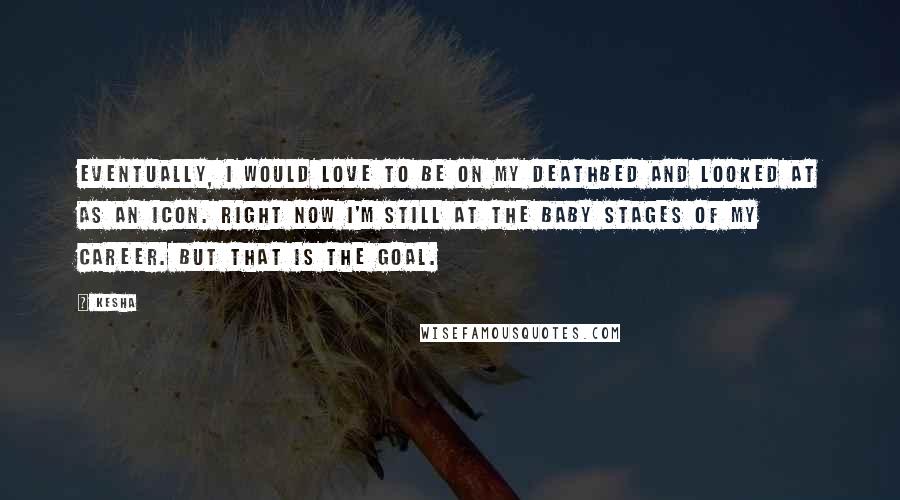 Kesha Quotes: Eventually, I would love to be on my deathbed and looked at as an icon. Right now I'm still at the baby stages of my career. But that is the goal.