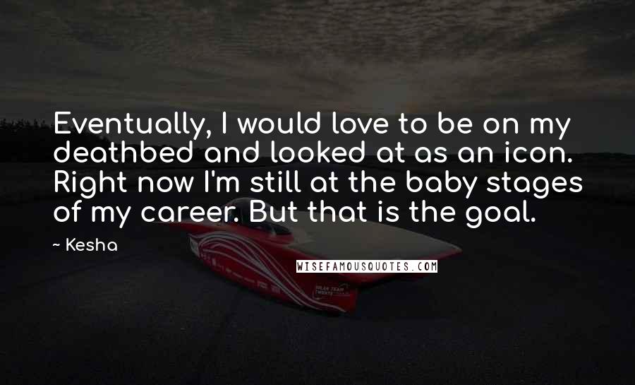 Kesha Quotes: Eventually, I would love to be on my deathbed and looked at as an icon. Right now I'm still at the baby stages of my career. But that is the goal.