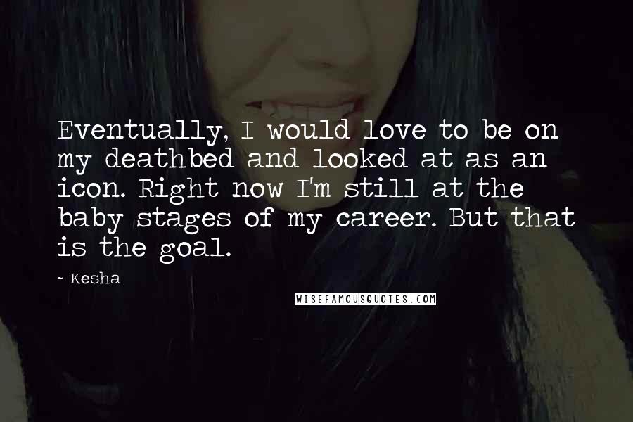 Kesha Quotes: Eventually, I would love to be on my deathbed and looked at as an icon. Right now I'm still at the baby stages of my career. But that is the goal.
