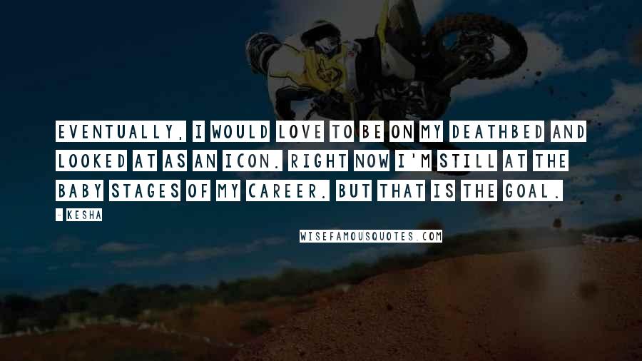 Kesha Quotes: Eventually, I would love to be on my deathbed and looked at as an icon. Right now I'm still at the baby stages of my career. But that is the goal.