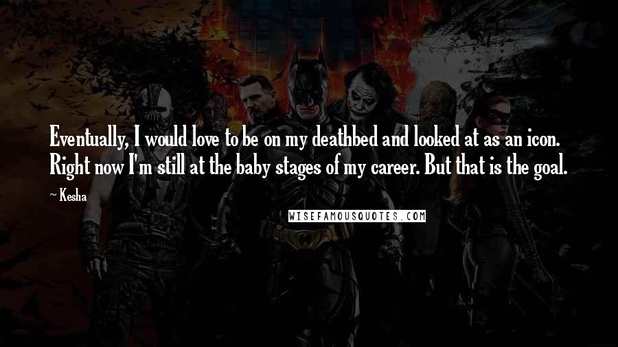 Kesha Quotes: Eventually, I would love to be on my deathbed and looked at as an icon. Right now I'm still at the baby stages of my career. But that is the goal.