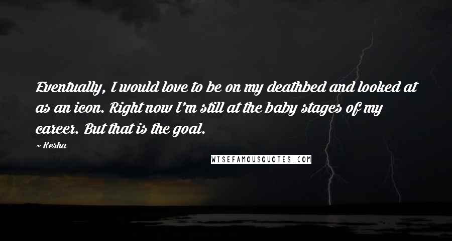 Kesha Quotes: Eventually, I would love to be on my deathbed and looked at as an icon. Right now I'm still at the baby stages of my career. But that is the goal.