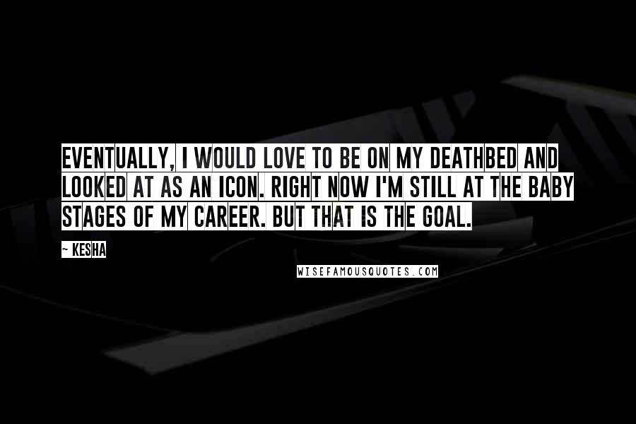 Kesha Quotes: Eventually, I would love to be on my deathbed and looked at as an icon. Right now I'm still at the baby stages of my career. But that is the goal.