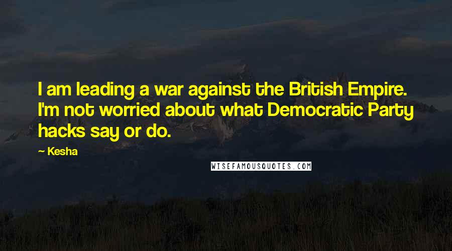 Kesha Quotes: I am leading a war against the British Empire. I'm not worried about what Democratic Party hacks say or do.