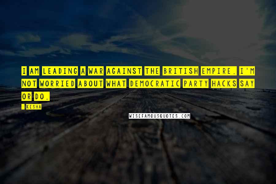 Kesha Quotes: I am leading a war against the British Empire. I'm not worried about what Democratic Party hacks say or do.