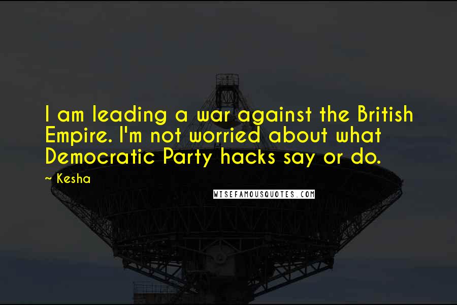 Kesha Quotes: I am leading a war against the British Empire. I'm not worried about what Democratic Party hacks say or do.