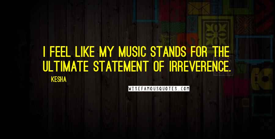 Kesha Quotes: I feel like my music stands for the ultimate statement of irreverence.